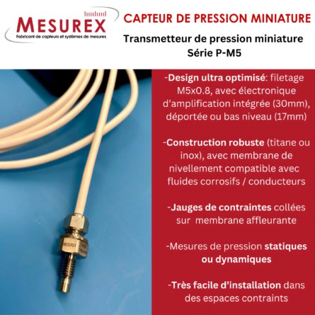 FOCUS sur le transmetteur de pression miniature de MESUREX de la série P-M5 (0…350 bar) : - Design du corps ultra optimisé avec filetage en M5x0.8, avec électronique d’amplification intégrée (30mm), déportée ou bas niveau (17mm) - Construction robuste en titane ou inox, avec membrane de nivellement, compatible avec un grand nombre de fluides corrosifs ou conducteurs - Technologie à base de jauges de contraintes collées sur une membrane affleurante - Mesures de pression statiques ou dynamiques - Très facile d’installation dans des espaces contraints Le capteur est livré avec un certificat de mesures que nous effectuons à partir de notre laboratoire de métrologie. Un PV d’étalonnage, rattache COFRAC, est également possible en option. Ce capteur existe en différents filetage (M6 ou M10).